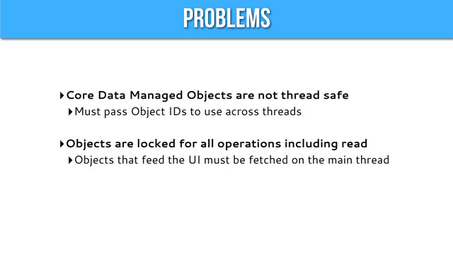 Problems
‣Core Data Managed Objects are not thread safe
‣Must pass Object IDs to use across threads
‣Objects are locked for all operations including read
‣Objects that feed the UI must be fetched on the main thread
