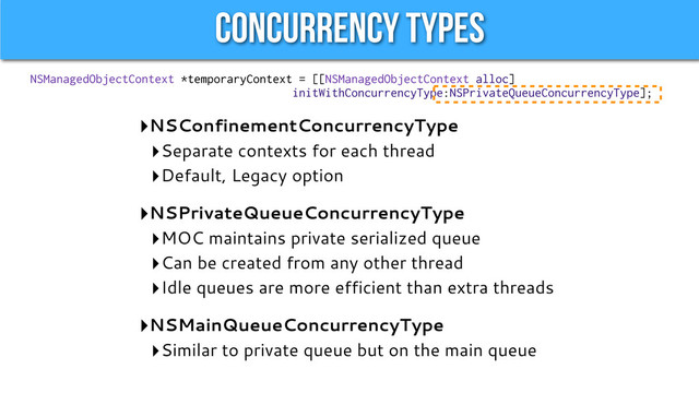 Concurrency Types
‣NSConfinementConcurrencyType
‣Separate contexts for each thread
‣Default, Legacy option
‣NSPrivateQueueConcurrencyType
‣MOC maintains private serialized queue
‣Can be created from any other thread
‣Idle queues are more efficient than extra threads
‣NSMainQueueConcurrencyType
‣Similar to private queue but on the main queue
NSManagedObjectContext *temporaryContext = [[NSManagedObjectContext alloc]
initWithConcurrencyType:NSPrivateQueueConcurrencyType];
