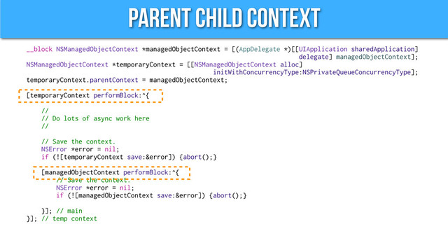 Parent Child Context
__block NSManagedObjectContext *managedObjectContext = [(AppDelegate *)[[UIApplication sharedApplication]
delegate] managedObjectContext];
NSManagedObjectContext *temporaryContext = [[NSManagedObjectContext alloc]
initWithConcurrencyType:NSPrivateQueueConcurrencyType];
temporaryContext.parentContext = managedObjectContext;
[temporaryContext performBlock:^{
//
// Do lots of async work here
//
// Save the context.
NSError *error = nil;
if (![temporaryContext save:&error]) {abort();}
[managedObjectContext performBlock:^{
// Save the context.
NSError *error = nil;
if (![managedObjectContext save:&error]) {abort();}
}]; // main
}]; // temp context
