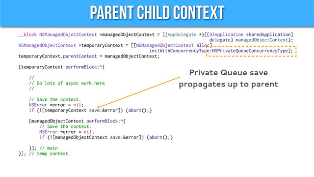 Parent Child Context
__block NSManagedObjectContext *managedObjectContext = [(AppDelegate *)[[UIApplication sharedApplication]
delegate] managedObjectContext];
NSManagedObjectContext *temporaryContext = [[NSManagedObjectContext alloc]
initWithConcurrencyType:NSPrivateQueueConcurrencyType];
temporaryContext.parentContext = managedObjectContext;
[temporaryContext performBlock:^{
//
// Do lots of async work here
//
// Save the context.
NSError *error = nil;
if (![temporaryContext save:&error]) {abort();}
[managedObjectContext performBlock:^{
// Save the context.
NSError *error = nil;
if (![managedObjectContext save:&error]) {abort();}
}]; // main
}]; // temp context
Private Queue save
propagates up to parent
