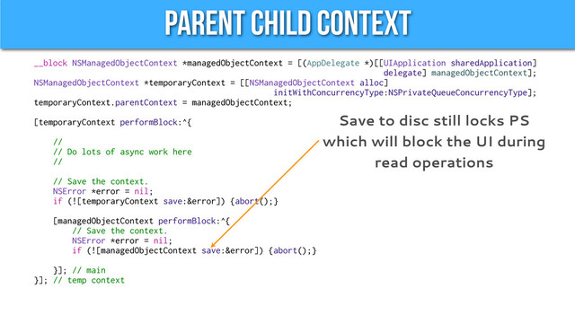 Parent Child Context
__block NSManagedObjectContext *managedObjectContext = [(AppDelegate *)[[UIApplication sharedApplication]
delegate] managedObjectContext];
NSManagedObjectContext *temporaryContext = [[NSManagedObjectContext alloc]
initWithConcurrencyType:NSPrivateQueueConcurrencyType];
temporaryContext.parentContext = managedObjectContext;
[temporaryContext performBlock:^{
//
// Do lots of async work here
//
// Save the context.
NSError *error = nil;
if (![temporaryContext save:&error]) {abort();}
[managedObjectContext performBlock:^{
// Save the context.
NSError *error = nil;
if (![managedObjectContext save:&error]) {abort();}
}]; // main
}]; // temp context
Save to disc still locks PS
which will block the UI during
read operations
