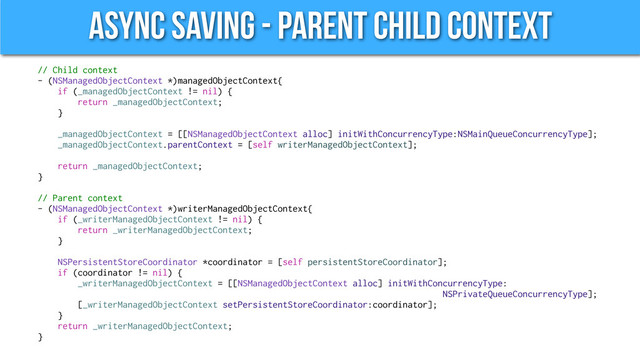 Async Saving - Parent Child Context
// Child context
- (NSManagedObjectContext *)managedObjectContext{
if (_managedObjectContext != nil) {
return _managedObjectContext;
}
_managedObjectContext = [[NSManagedObjectContext alloc] initWithConcurrencyType:NSMainQueueConcurrencyType];
_managedObjectContext.parentContext = [self writerManagedObjectContext];
return _managedObjectContext;
}
// Parent context
- (NSManagedObjectContext *)writerManagedObjectContext{
if (_writerManagedObjectContext != nil) {
return _writerManagedObjectContext;
}
NSPersistentStoreCoordinator *coordinator = [self persistentStoreCoordinator];
if (coordinator != nil) {
_writerManagedObjectContext = [[NSManagedObjectContext alloc] initWithConcurrencyType:
NSPrivateQueueConcurrencyType];
[_writerManagedObjectContext setPersistentStoreCoordinator:coordinator];
}
return _writerManagedObjectContext;
}
