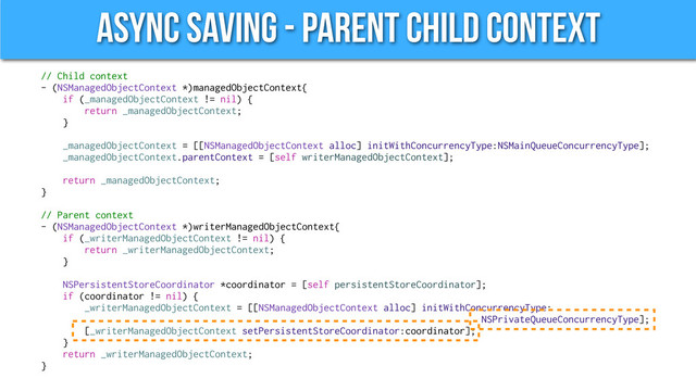 Async Saving - Parent Child Context
// Child context
- (NSManagedObjectContext *)managedObjectContext{
if (_managedObjectContext != nil) {
return _managedObjectContext;
}
_managedObjectContext = [[NSManagedObjectContext alloc] initWithConcurrencyType:NSMainQueueConcurrencyType];
_managedObjectContext.parentContext = [self writerManagedObjectContext];
return _managedObjectContext;
}
// Parent context
- (NSManagedObjectContext *)writerManagedObjectContext{
if (_writerManagedObjectContext != nil) {
return _writerManagedObjectContext;
}
NSPersistentStoreCoordinator *coordinator = [self persistentStoreCoordinator];
if (coordinator != nil) {
_writerManagedObjectContext = [[NSManagedObjectContext alloc] initWithConcurrencyType:
NSPrivateQueueConcurrencyType];
[_writerManagedObjectContext setPersistentStoreCoordinator:coordinator];
}
return _writerManagedObjectContext;
}
