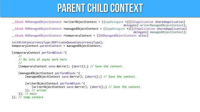 Parent Child Context
__block NSManagedObjectContext *writerObjectContext = [(AppDelegate *)[[UIApplication sharedApplication]
delegate] writerManagedObjectContext];
__block NSManagedObjectContext *managedObjectContext = [(AppDelegate *)[[UIApplication sharedApplication]
delegate] managedObjectContext];
__block NSManagedObjectContext *temporaryContext = [[NSManagedObjectContext alloc]
initWithConcurrencyType:NSPrivateQueueConcurrencyType];
temporaryContext.parentContext = managedObjectContext;
[temporaryContext performBlock:^{
//
// Do lots of async work here
//
[temporaryContext save:&error]; {abort();} // Save the context.
[managedObjectContext performBlock:^{
[managedObjectContext save:&error]; {abort();} // Save the context.
[writerObjectContext performBlock:^{
[writerObjectContext save:&error]; {abort();} // Save the context.
}]; // writer
}]; // main
}]; // temp context
