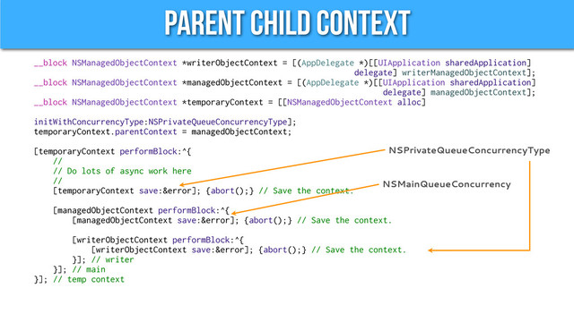 Parent Child Context
__block NSManagedObjectContext *writerObjectContext = [(AppDelegate *)[[UIApplication sharedApplication]
delegate] writerManagedObjectContext];
__block NSManagedObjectContext *managedObjectContext = [(AppDelegate *)[[UIApplication sharedApplication]
delegate] managedObjectContext];
__block NSManagedObjectContext *temporaryContext = [[NSManagedObjectContext alloc]
initWithConcurrencyType:NSPrivateQueueConcurrencyType];
temporaryContext.parentContext = managedObjectContext;
[temporaryContext performBlock:^{
//
// Do lots of async work here
//
[temporaryContext save:&error]; {abort();} // Save the context.
[managedObjectContext performBlock:^{
[managedObjectContext save:&error]; {abort();} // Save the context.
[writerObjectContext performBlock:^{
[writerObjectContext save:&error]; {abort();} // Save the context.
}]; // writer
}]; // main
}]; // temp context
NSMainQueueConcurrency
NSPrivateQueueConcurrencyType
