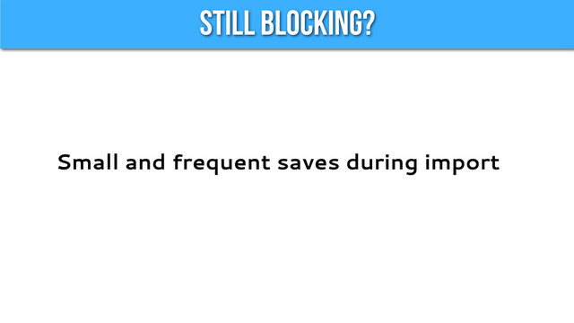 Still Blocking?
Small and frequent saves during import

