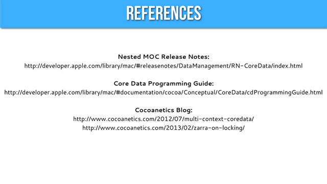References
Nested MOC Release Notes:
http://developer.apple.com/library/mac/#releasenotes/DataManagement/RN-CoreData/index.html
Core Data Programming Guide:
http://developer.apple.com/library/mac/#documentation/cocoa/Conceptual/CoreData/cdProgrammingGuide.html
Cocoanetics Blog:
http://www.cocoanetics.com/2012/07/multi-context-coredata/
http://www.cocoanetics.com/2013/02/zarra-on-locking/
