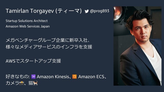 Tamirlan Torgayev (ティーマ)
Startup Solutions Architect
Amazon Web Services Japan
メガベンチャーグループ企業に新卒⼊社、
様々なメディアサービスのインフラを⽀援
AWSでスタートアップ⽀援
好きなもの: Amazon Kinesis、 Amazon ECS、
カメラ📸、猫🐈
@prog893
