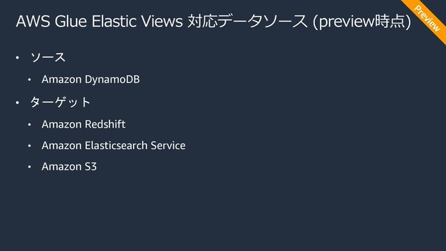 AWS Glue Elastic Views 対応データソース (preview時点)
• ソース
• Amazon DynamoDB
• ターゲット
• Amazon Redshift
• Amazon Elasticsearch Service
• Amazon S3
