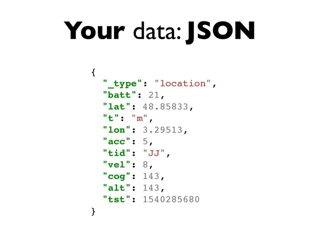 Your data: JSON
{
"_type": "location",
"batt": 21,
"lat": 48.85833,
"t": "m",
"lon": 3.29513,
"acc": 5,
"tid": "JJ",
"vel": 8,
"cog": 143,
"alt": 143,
"tst": 1540285680
}
