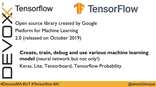 @alexis0duque
#DevoxxMA #IoT #Tensorflow #AI
Tensorflow
Open source library created by Google
Platform for Machine Learning
2.0 (released on October 2019)
Create, train, debug and use various machine learning
model (neural network but not only!)
Keras, Lite, Tensorboard, Tensorflow Probability
