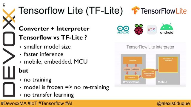 @alexis0duque
#DevoxxMA #IoT #Tensorflow #AI
Tensorflow Lite (TF-Lite)
Converter + Interpreter
Tensorflow vs TF-Lite ?
• smaller model size
• faster inference
• mobile, embedded, MCU
but
• no training
• model is frozen => no re-training
• no transfer learning
