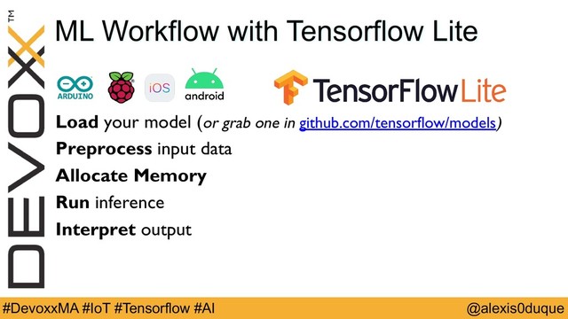 @alexis0duque
#DevoxxMA #IoT #Tensorflow #AI
ML Workflow with Tensorflow Lite
Load your model (or grab one in github.com/tensorflow/models)
Preprocess input data
Allocate Memory
Run inference
Interpret output
