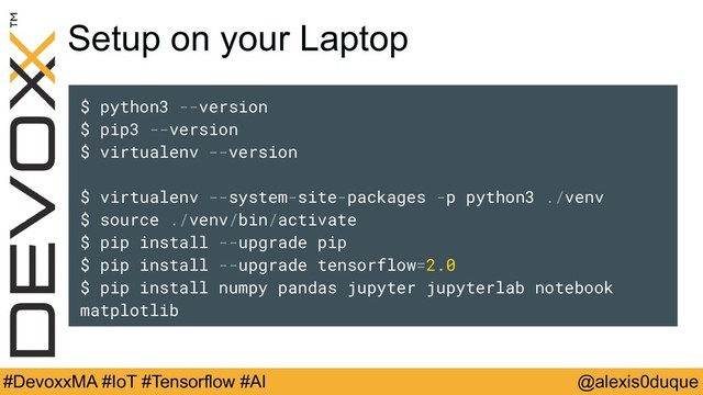 @alexis0duque
#DevoxxMA #IoT #Tensorflow #AI
Setup on your Laptop
$ python3 --version
$ pip3 --version
$ virtualenv --version
$ virtualenv --system-site-packages -p python3 ./venv
$ source ./venv/bin/activate
$ pip install --upgrade pip
$ pip install --upgrade tensorflow=2.0
$ pip install numpy pandas jupyter jupyterlab notebook
matplotlib
