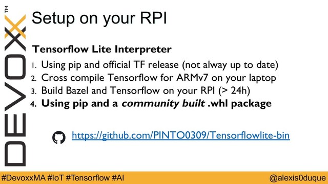 @alexis0duque
#DevoxxMA #IoT #Tensorflow #AI
Tensorflow Lite Interpreter
1. Using pip and official TF release (not alway up to date)
2. Cross compile Tensorflow for ARMv7 on your laptop
3. Build Bazel and Tensorflow on your RPI (> 24h)
4. Using pip and a community built .whl package
Setup on your RPI
https://github.com/PINTO0309/Tensorflowlite-bin

