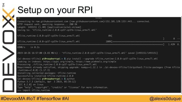 @alexis0duque
#DevoxxMA #IoT #Tensorflow #AI
Setup on your RPI
Tensorflow Lite Interpreter
$ sudo apt install swig libjpeg-dev zlib1g-dev python3-dev
python3-numpy unzip
$ wget
https://github.com/PINTO0309/TensorflowLite-bin/raw/master/2.0
.0/tflite_runtime-2.0.0-cp37-cp37m-linux_armv7l.whl
$ pip install --upgrade
tflite_runtime-2.0.0-cp37-cp37m-linux_armv7l.whl

