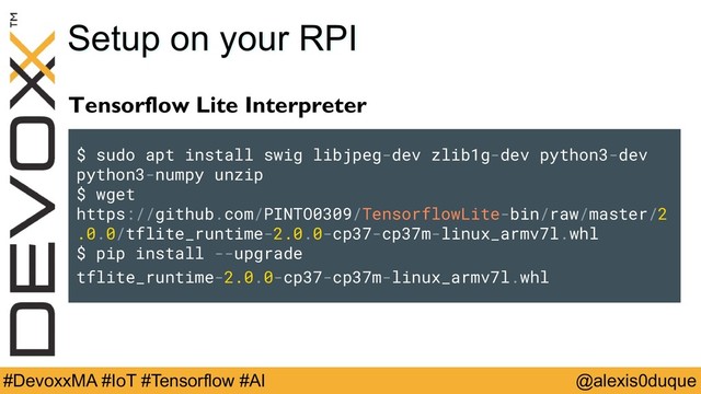 @alexis0duque
#DevoxxMA #IoT #Tensorflow #AI
Setup on your RPI
Tensorflow Lite Interpreter
$ sudo apt install swig libjpeg-dev zlib1g-dev python3-dev
python3-numpy unzip
$ wget
https://github.com/PINTO0309/TensorflowLite-bin/raw/master/2.0
.0/tflite_runtime-2.0.0-cp37-cp37m-linux_armv7l.whl
$ pip install --upgrade
tflite_runtime-2.0.0-cp37-cp37m-linux_armv7l.whl
$ sudo apt install swig libjpeg-dev zlib1g-dev python3-dev
python3-numpy unzip
$ wget
https://github.com/PINTO0309/TensorflowLite-bin/raw/master/2
.0.0/tflite_runtime-2.0.0-cp37-cp37m-linux_armv7l.whl
$ pip install --upgrade
tflite_runtime-2.0.0-cp37-cp37m-linux_armv7l.whl
