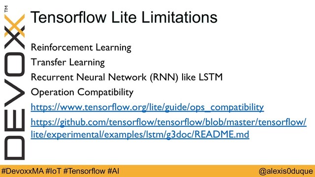 @alexis0duque
#DevoxxMA #IoT #Tensorflow #AI
Tensorflow Lite Limitations
Reinforcement Learning
Transfer Learning
Recurrent Neural Network (RNN) like LSTM
Operation Compatibility
https://www.tensorflow.org/lite/guide/ops_compatibility
https://github.com/tensorflow/tensorflow/blob/master/tensorflow/
lite/experimental/examples/lstm/g3doc/README.md
