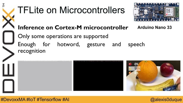 @alexis0duque
#DevoxxMA #IoT #Tensorflow #AI
TFLite on Microcontrollers
Inference on Cortex-M microcontroller
Only some operations are supported
Enough for hotword, gesture and speech
recognition
Arduino Nano 33
