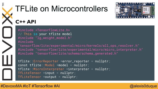 @alexis0duque
#DevoxxMA #IoT #Tensorflow #AI
TFLite on Microcontrollers
C++ API
#include 
// This is your tflite model
#include "lg_weight_model.h"
#include "tensorflow/lite/experimental/micro/kernels/all_ops_resolver.h"
#include "tensorflow/lite/experimental/micro/micro_interpreter.h"
#include "tensorflow/lite/schema/schema_generated.h"
tflite::ErrorReporter *error_reporter = nullptr;
const tflite::Model *model = nullptr;
tflite::MicroInterpreter *interpreter = nullptr;
TfLiteTensor *input = nullptr;
TfLiteTensor *output = nullptr;
#include 
// This is your tflite model
#include "lg_weight_model.h"
#include
"tensorflow/lite/experimental/micro/kernels/all_ops_resolver.h"
#include "tensorflow/lite/experimental/micro/micro_interpreter.h"
#include "tensorflow/lite/schema/schema_generated.h"
tflite::ErrorReporter *error_reporter = nullptr;
const tflite::Model *model = nullptr;
tflite::MicroInterpreter *interpreter = nullptr;
TfLiteTensor *input = nullptr;
TfLiteTensor *output = nullptr;
