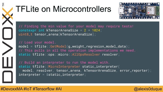 @alexis0duque
#DevoxxMA #IoT #Tensorflow #AI
TFLite on Microcontrollers
// Finding the min value for your model may require tests!
constexpr int kTensorArenaSize = 2 * 1024;
uint8_t tensor_arena[kTensorArenaSize];
// Load your model.
model = tflite::GetModel(g_weight_regresion_model_data);
// This pulls in all the operation implementations we need.
static tflite::ops::micro::AllOpsResolver resolver;
// Build an interpreter to run the model with.
static tflite::MicroInterpreter static_interpreter(
model, resolver, tensor_arena, kTensorArenaSize, error_reporter);
interpreter = &static_interpreter;
// Finding the min value for your model may require tests!
constexpr int kTensorArenaSize = 2 * 1024;
uint8_t tensor_arena[kTensorArenaSize];
// Load your model.
model = tflite::GetModel(g_weight_regresion_model_data);
// This pulls in all the operation implementations we need.
static tflite::ops::micro::AllOpsResolver resolver;
// Build an interpreter to run the model with.
static tflite::MicroInterpreter static_interpreter(
model, resolver, tensor_arena, kTensorArenaSize, error_reporter);
interpreter = &static_interpreter;
