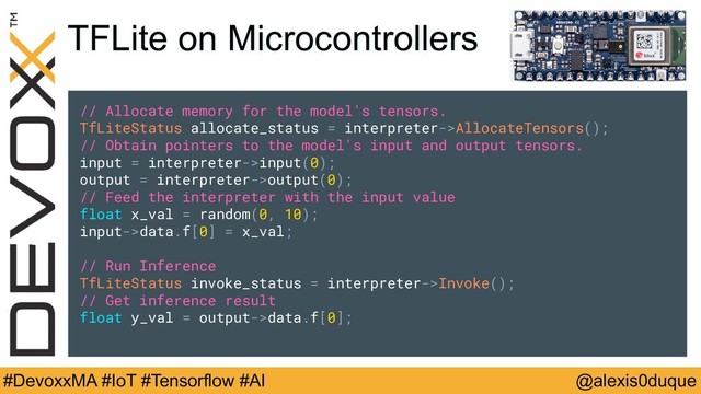 @alexis0duque
#DevoxxMA #IoT #Tensorflow #AI
TFLite on Microcontrollers
// Allocate memory for the model's tensors.
TfLiteStatus allocate_status = interpreter->AllocateTensors();
// Obtain pointers to the model's input and output tensors.
input = interpreter->input(0);
output = interpreter->output(0);
// Feed the interpreter with the input value
float x_val = random(0, 1);
input->data.f[0] = x_val;
// Run Inference
TfLiteStatus invoke_status = interpreter->Invoke();
// Get inference result
float y_val = output->data.f[0];
// Allocate memory for the model's tensors.
TfLiteStatus allocate_status = interpreter->AllocateTensors();
// Obtain pointers to the model's input and output tensors.
input = interpreter->input(0);
output = interpreter->output(0);
// Feed the interpreter with the input value
float x_val = random(0, 10);
input->data.f[0] = x_val;
// Run Inference
TfLiteStatus invoke_status = interpreter->Invoke();
// Get inference result
float y_val = output->data.f[0];

