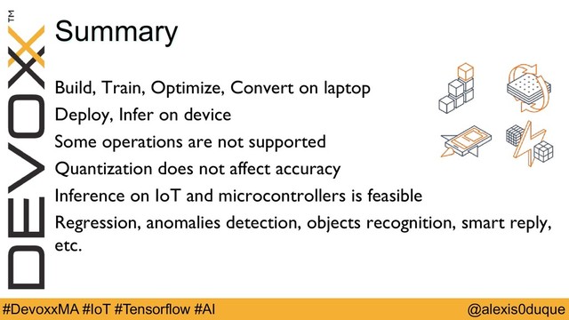 @alexis0duque
#DevoxxMA #IoT #Tensorflow #AI
Summary
Build, Train, Optimize, Convert on laptop
Deploy, Infer on device
Some operations are not supported
Quantization does not affect accuracy
Inference on IoT and microcontrollers is feasible
Regression, anomalies detection, objects recognition, smart reply,
etc.
