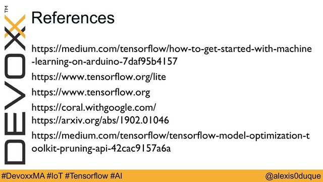 @alexis0duque
#DevoxxMA #IoT #Tensorflow #AI
References
https://medium.com/tensorflow/how-to-get-started-with-machine
-learning-on-arduino-7daf95b4157
https://www.tensorflow.org/lite
https://www.tensorflow.org
https://coral.withgoogle.com/
https://arxiv.org/abs/1902.01046
https://medium.com/tensorflow/tensorflow-model-optimization-t
oolkit-pruning-api-42cac9157a6a
