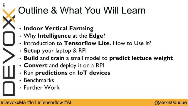 @alexis0duque
#DevoxxMA #IoT #Tensorflow #AI
Outline & What You Will Learn
• Indoor Vertical Farming
• Why Intelligence at the Edge?
• Introduction to Tensorflow Lite. How to Use It?
• Setup your laptop & RPI
• Build and train a small model to predict lettuce weight
• Convert and deploy it on a RPI
• Run predictions on IoT devices
• Benchmarks
• Further Work
