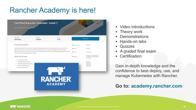 © Copyright 2020 Rancher Labs. All Rights Reserved. Confidential 36
Rancher Academy is here!
• Video introductions
• Theory work
• Demonstrations
• Hands-on labs
• Quizzes
• A graded final exam
• Certification
Gain in-depth knowledge and the
confidence to best deploy, use, and
manage Kubernetes with Rancher.
Go to: academy.rancher.com
