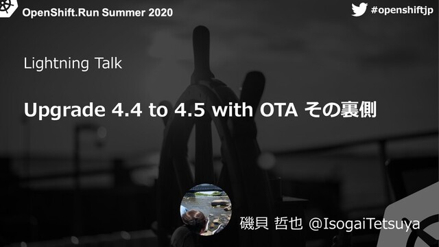 ハッシュタグ
#openshiftjp
Upgrade 4.4 to 4.5 with OTA その裏側
磯⾙ 哲也 @IsogaiTetsuya
Lightning Talk
