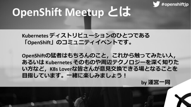 ハッシュタグ
#openshiftjp
OpenShift Meetup とは
Kubernetes ディストリビューションのひとつである
「OpenShift」のコミュニティイベントです。
OpenShiftの猛者はもちろんのこと，これから触ってみたい⼈，
あるいは Kubernetes そのものや周辺テクノロジーを深く知りた
い⽅など，K8s Loverな皆さんが意⾒交換できる場となることを
⽬指しています。⼀緒に楽しみましょう︕
by 運営⼀同
