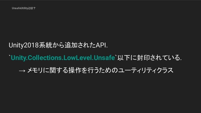 UnsafeUtilityとは？
Unity2018系統から追加されたAPI.
`Unity.Collections.LowLevel.Unsafe`以下に封印されている.
→ メモリに関する操作を行うためのユーティリティクラス
