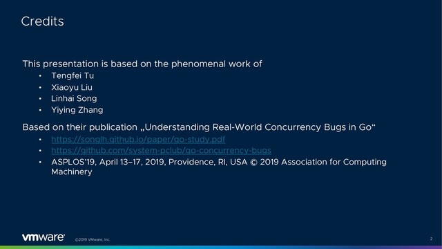 ©2019 VMware, Inc. 2
This presentation is based on the phenomenal work of
• Tengfei Tu
• Xiaoyu Liu
• Linhai Song
• Yiying Zhang
Based on their publication „Understanding Real-World Concurrency Bugs in Go“
• https://songlh.github.io/paper/go-study.pdf
• https://github.com/system-pclub/go-concurrency-bugs
• ASPLOS’19, April 13–17, 2019, Providence, RI, USA © 2019 Association for Computing
Machinery
Credits
