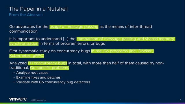 ©2019 VMware, Inc. 4
Go advocates for the usage of message passing as the means of inter-thread
communication
It is important to understand […] the comparison of message passing and shared memory
synchronization in terms of program errors, or bugs
First systematic study on concurrency bugs in real Go programs (incl. Docker,
Kubernetes, gRPC)
Analyzed 171 concurrency bugs in total, with more than half of them caused by non-
traditional, Go-specific problems
• Analyze root cause
• Examine fixes and patches
• Validate with Go concurrency bug detectors
From the Abstract
The Paper in a Nutshell
