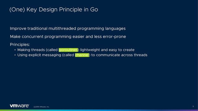 ©2019 VMware, Inc. 5
Improve traditional multithreaded programming languages
Make concurrent programming easier and less error-prone
Principles:
• Making threads (called goroutines) lightweight and easy to create
• Using explicit messaging (called channel) to communicate across threads
(One) Key Design Principle in Go
