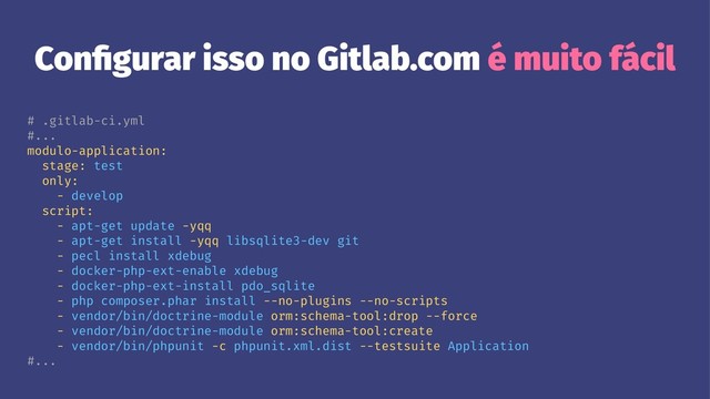 Conﬁgurar isso no Gitlab.com é muito fácil
# .gitlab-ci.yml
#...
modulo-application:
stage: test
only:
- develop
script:
- apt-get update -yqq
- apt-get install -yqq libsqlite3-dev git
- pecl install xdebug
- docker-php-ext-enable xdebug
- docker-php-ext-install pdo_sqlite
- php composer.phar install --no-plugins --no-scripts
- vendor/bin/doctrine-module orm:schema-tool:drop --force
- vendor/bin/doctrine-module orm:schema-tool:create
- vendor/bin/phpunit -c phpunit.xml.dist --testsuite Application
#...
