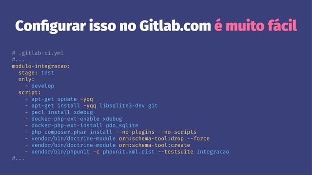 Conﬁgurar isso no Gitlab.com é muito fácil
# .gitlab-ci.yml
#...
modulo-integracao:
stage: test
only:
- develop
script:
- apt-get update -yqq
- apt-get install -yqq libsqlite3-dev git
- pecl install xdebug
- docker-php-ext-enable xdebug
- docker-php-ext-install pdo_sqlite
- php composer.phar install --no-plugins --no-scripts
- vendor/bin/doctrine-module orm:schema-tool:drop --force
- vendor/bin/doctrine-module orm:schema-tool:create
- vendor/bin/phpunit -c phpunit.xml.dist --testsuite Integracao
#...
