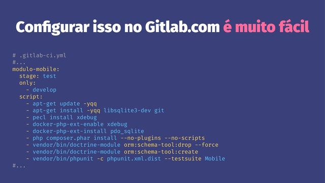 Conﬁgurar isso no Gitlab.com é muito fácil
# .gitlab-ci.yml
#...
modulo-mobile:
stage: test
only:
- develop
script:
- apt-get update -yqq
- apt-get install -yqq libsqlite3-dev git
- pecl install xdebug
- docker-php-ext-enable xdebug
- docker-php-ext-install pdo_sqlite
- php composer.phar install --no-plugins --no-scripts
- vendor/bin/doctrine-module orm:schema-tool:drop --force
- vendor/bin/doctrine-module orm:schema-tool:create
- vendor/bin/phpunit -c phpunit.xml.dist --testsuite Mobile
#...
