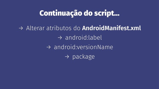 Continuação do script...
→ Alterar atributos do AndroidManifest.xml
→ android:label
→ android:versionName
→ package
