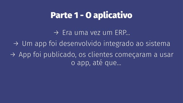 Parte 1 - O aplicativo
→ Era uma vez um ERP...
→ Um app foi desenvolvido integrado ao sistema
→ App foi publicado, os clientes começaram a usar
o app, até que...
