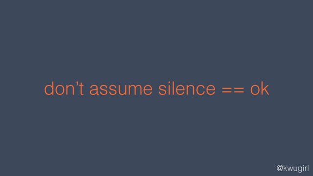 @kwugirl
don’t assume silence == ok
