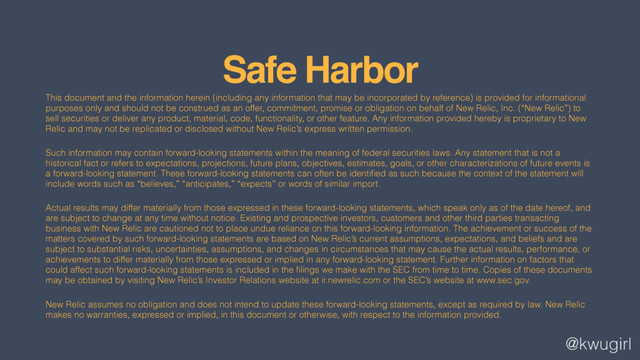 @kwugirl
Safe Harbor
This document and the information herein (including any information that may be incorporated by reference) is provided for informational
purposes only and should not be construed as an offer, commitment, promise or obligation on behalf of New Relic, Inc. (“New Relic”) to
sell securities or deliver any product, material, code, functionality, or other feature. Any information provided hereby is proprietary to New
Relic and may not be replicated or disclosed without New Relic’s express written permission.
Such information may contain forward-looking statements within the meaning of federal securities laws. Any statement that is not a
historical fact or refers to expectations, projections, future plans, objectives, estimates, goals, or other characterizations of future events is
a forward-looking statement. These forward-looking statements can often be identiﬁed as such because the context of the statement will
include words such as “believes,” “anticipates,” “expects” or words of similar import.
Actual results may differ materially from those expressed in these forward-looking statements, which speak only as of the date hereof, and
are subject to change at any time without notice. Existing and prospective investors, customers and other third parties transacting
business with New Relic are cautioned not to place undue reliance on this forward-looking information. The achievement or success of the
matters covered by such forward-looking statements are based on New Relic’s current assumptions, expectations, and beliefs and are
subject to substantial risks, uncertainties, assumptions, and changes in circumstances that may cause the actual results, performance, or
achievements to differ materially from those expressed or implied in any forward-looking statement. Further information on factors that
could affect such forward-looking statements is included in the ﬁlings we make with the SEC from time to time. Copies of these documents
may be obtained by visiting New Relic’s Investor Relations website at ir.newrelic.com or the SEC’s website at www.sec.gov.
New Relic assumes no obligation and does not intend to update these forward-looking statements, except as required by law. New Relic
makes no warranties, expressed or implied, in this document or otherwise, with respect to the information provided.

