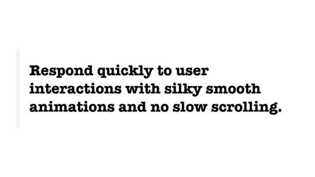 Respond quickly to user
interactions with silky smooth
animations and no slow scrolling.
