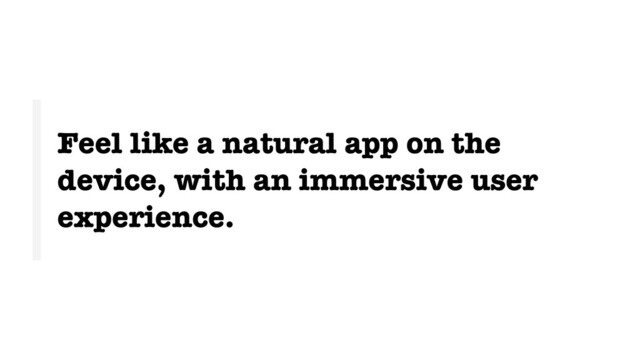 Feel like a natural app on the
device, with an immersive user
experience.
