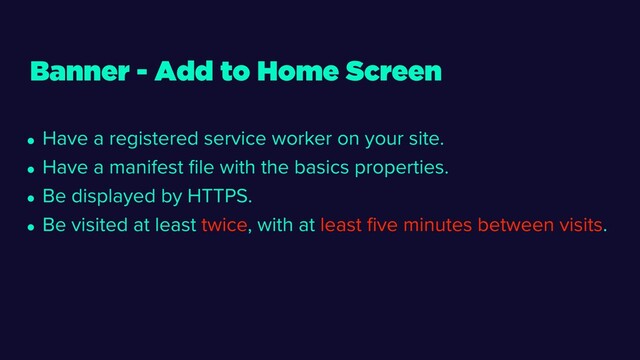 • Have a registered service worker on your site.
• Have a manifest ﬁle with the basics properties.
• Be displayed by HTTPS.
• Be visited at least twice, with at least ﬁve minutes between visits.
Banner - Add to Home Screen
