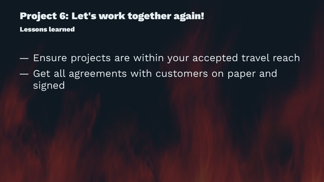 Project 6: Let's work together again!
Lessons learned
— Ensure projects are within your accepted travel reach
— Get all agreements with customers on paper and
signed
