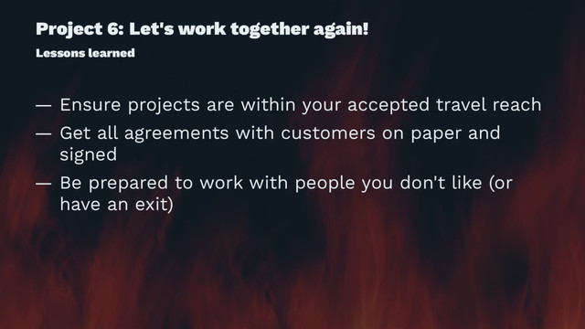 Project 6: Let's work together again!
Lessons learned
— Ensure projects are within your accepted travel reach
— Get all agreements with customers on paper and
signed
— Be prepared to work with people you don't like (or
have an exit)
