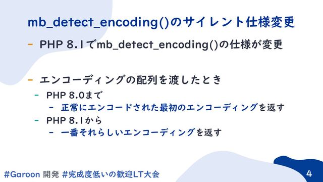 4
#Garoon 開発 #完成度低いの歓迎LT大会 4
- PHP 8.1でmb_detect_encoding()の仕様が変更
- エンコーディングの配列を渡したとき
- PHP 8.0まで
- 正常にエンコードされた最初のエンコーディングを返す
- PHP 8.1から
- 一番それらしいエンコーディングを返す
mb_detect_encoding()のサイレント仕様変更
