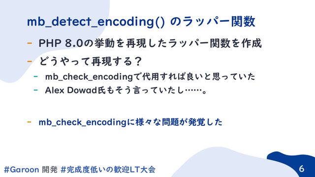 6
#Garoon 開発 #完成度低いの歓迎LT大会 6
- PHP 8.0の挙動を再現したラッパー関数を作成
- どうやって再現する？
- mb_check_encodingで代用すれば良いと思っていた
- Alex Dowad氏もそう言っていたし……。
- mb_check_encodingに様々な問題が発覚した
mb_detect_encoding() のラッパー関数
